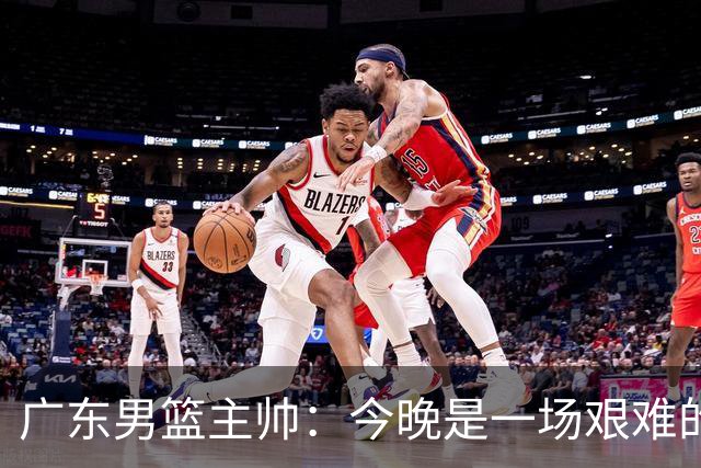 广东男篮主帅：今晚是一场艰难的挑战 上海是联赛最出色的队伍之一