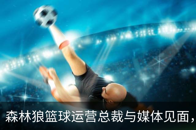 森林狼篮球运营总裁与媒体见面，讨论爱德华兹即将接受的膝盖手术
