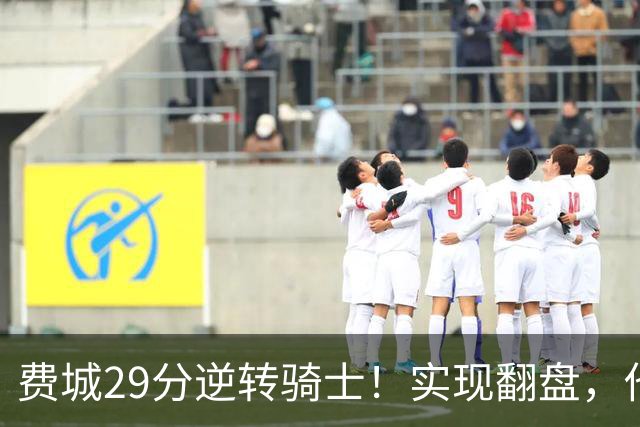 费城29分逆转骑士！实现翻盘，他们究竟做对了什么