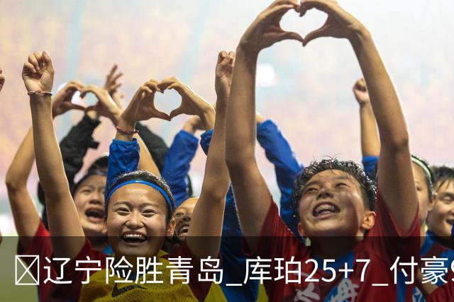 🏀辽宁险胜青岛 库珀25+7 付豪9+15 段昂君19分